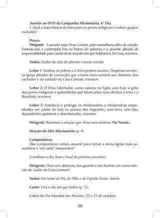 30
Assistir ao DVD da Campanha Missionária, 6º Dia.
1. Qual a importância da terra para os povos indígenas e outros grupos
excluídos?
Preces
Dirigente: : Louvado sejas Deus Criador, pela maravilhosa obra da criação.
Ensinais-nos a contemplar-Vos na beleza do universo e a assumir atitudes de
responsabilidade para cuidar deste mundo em que habitamos. Por isso, rezemos.
Todos: Cuidar da vida do planeta é nossa missão.
Leitor 1: Senhor, os pobres e a Terra pedem socorro. Despertai em nos-
sa Igreja atitudes de conversão que a torne mais sensível aos clamores dos
excluídos e ao cuidado da Casa Comum, rezemos.
Leitor 2: Ó Deus Libertador, como outrora no Egito, ouvi hoje o grito
dos povos indígenas e quilombolas que lutam pelos seus direitos à terra e à
liberdade, rezemos.
Leitor 3: Fortalecei e protegei os missionários e missionárias empe-
nhados em cuidar da vida na pessoa dos migrantes, sem-terra, sem teto,
dependentes químicos e abandonados, rezemos.
Dirigente: Rezemos a oração que Jesus nos ensinou: Pai Nosso...
Oração do Mês Missionário (p. 4).
Compromisso
Que compromisso vamos assumir para tornar a nossa Igreja mais sa-
maritana e “em saída” missionária?
(Combinar o dia, hora e local do próximo encontro).
Dirigente: Deus nos abençoe, nos guarde e nos ilumine em nossa mis-
são de cuidar da Casa Comum!
Todos: Em nome do Pai, do Filho e do Espírito Santo. Amém.
Canto: Virá o dia em que todos (p. 51).
Coleta do Dia Mundial das Missões, 22 e 23 de outubro.
 
