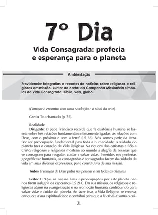 31
(Começar o encontro com uma saudação e o sinal da cruz).
Canto: Teu chamado (p. 35).
Realidade
Dirigente: O papa Francisco recorda que “a existência humana se ba-
seia sobre três relações fundamentais intimamente ligadas: as relações com
Deus, com o próximo e com a terra” (LS 66). Nós somos parte da terra.
Por ser preocupação fundamental para toda a humanidade, o cuidado do
planeta toca o coração da Vida Religiosa. Na riqueza dos carismas e fiéis a
Cristo, religiosos e religiosas mostram ao mundo a alegria de pessoas que
se consagram para resgatar, cuidar e salvar vidas. Inseridos nas periferias
geográficas e humanas, os consagrados e consagradas fazem do cuidado da
vida em suas diversas expressões, parte constitutiva de sua missão.
Todos: O coração de Deus pulsa nas pessoas e em todas as criaturas.
Leitor 1: “Que as nossas lutas e preocupações por este planeta não
nos tirem a alegria da esperança (LS 244). Em sua missão, os religiosos e re-
ligiosas atuam na evangelização e na promoção humana, contribuindo para
salvar vidas e cuidar do planeta. Ao fazer isso, a Vida Religiosa se renova,
enriquece a sua espiritualidade e contribui para que a fé cristã assuma o cui-
Vida Consagrada: profecia
e esperança para o planeta
Providenciar fotografias e recortes de notícias sobre religiosos e reli-
giosas em missão. Juntar ao cartaz da Campanha Missionária símbo-
los da Vida Consagrada, Bíblia, vela, globo.
Ambientação
7º Dia
 