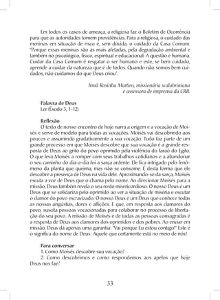 33
Em todos os casos de ameaça, a religiosa faz o Boletim de Ocorrência
para que as autoridades tomem providências. Para a religiosa, o cuidado das
meninas em situação de risco é, sem dúvida, o cuidado da Casa Comum.
“Porque essas meninas são as mais afetadas, pela degradação ambiental e
também no psicológico, físico, espiritual e educacional. A questão é humana.
Cuidar da Casa Comum é resgatar o ser humano e este, se bem cuidado,
aprende a cuidar da natureza que é de todos. Quando não somos bem cui-
dados, não cuidamos do que Deus criou”.
Irmã Rosinha Martins, missionária scalabriniana
e assessora de imprensa da CRB.
Palavra de Deus
Ler (Êxodo 3, 1-12)
Reflexão
O texto de nosso encontro de hoje narra a origem e a vocação de Moi-
sés e serve de modelo para todas as vocações. Moisés vai descobrindo aos
poucos e assumindo gradativamente a sua vocação. Tudo faz parte de um
grande processo em que Moisés descobre que sua vocação é a grande res-
posta de Deus ao grito do povo oprimido pela violência do faraó do Egito.
O que leva Moisés a romper com seus trabalhos cotidianos e a abandonar
o seu caminho do dia-a-dia foi a sarça ardente. Ele fica intrigado pelo fenô-
meno da planta que queima, mas não se consome. É desta forma que ele
descobre a presença de Deus na vida dele. Aproximando-se da sarça, Moisés
escuta a voz de Deus que o chama pelo nome. Ao direcionar Moisés para a
missão, Deus também revela o seu rosto misericordioso. O nosso Deus é um
Deus que se solidariza pelo oprimido ao ver a situação de miséria e escutar
o clamor do povo escravizado. O nosso Deus é um Deus que conhece todas
as nossas angústias, dores e aflições. E que, em resposta aos clamores do
povo, suscita pessoas vocacionadas para colaborar no processo de liberta-
ção do seu povo. A missão de Moisés e de todas as pessoas consagradas é
a resposta de Deus aos clamores dos oprimidos e dos pobres. Ao enviar em
missão, Deus dá apenas uma garantia: “Vai porque Eu estou contigo!” Este é
o significa do nome de Deus: Aquele que certamente está no meio de nós!
Para conversar
1. Como Moisés descobre sua vocação?
2. Como descobrimos e como respondemos aos apelos que hoje
Deus nos faz?
 
