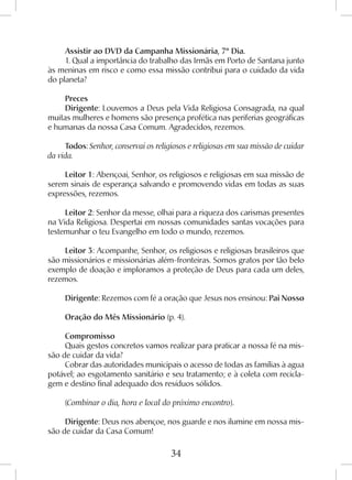34
Assistir ao DVD da Campanha Missionária, 7º Dia.
1. Qual a importância do trabalho das Irmãs em Porto de Santana junto
às meninas em risco e como essa missão contribui para o cuidado da vida
do planeta?
Preces
Dirigente: Louvemos a Deus pela Vida Religiosa Consagrada, na qual
muitas mulheres e homens são presença profética nas periferias geográficas
e humanas da nossa Casa Comum. Agradecidos, rezemos.
Todos: Senhor, conservai os religiosos e religiosas em sua missão de cuidar
da vida.
Leitor 1: Abençoai, Senhor, os religiosos e religiosas em sua missão de
serem sinais de esperança salvando e promovendo vidas em todas as suas
expressões, rezemos.
Leitor 2: Senhor da messe, olhai para a riqueza dos carismas presentes
na Vida Religiosa. Despertai em nossas comunidades santas vocações para
testemunhar o teu Evangelho em todo o mundo, rezemos.
Leitor 3: Acompanhe, Senhor, os religiosos e religiosas brasileiros que
são missionários e missionárias além-fronteiras. Somos gratos por tão belo
exemplo de doação e imploramos a proteção de Deus para cada um deles,
rezemos.
Dirigente: Rezemos com fé a oração que Jesus nos ensinou: Pai Nosso
Oração do Mês Missionário (p. 4).
Compromisso
Quais gestos concretos vamos realizar para praticar a nossa fé na mis-
são de cuidar da vida?
Cobrar das autoridades municipais o acesso de todas as famílias à agua
potável; ao esgotamento sanitário e seu tratamento; e à coleta com recicla-
gem e destino final adequado dos resíduos sólidos.
(Combinar o dia, hora e local do próximo encontro).
Dirigente: Deus nos abençoe, nos guarde e nos ilumine em nossa mis-
são de cuidar da Casa Comum!
 