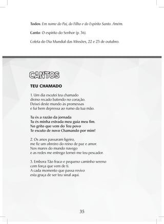 35
Todos: Em nome do Pai, do Filho e do Espírito Santo. Amém.
Canto: O espírito do Senhor (p. 36).
Coleta do Dia Mundial das Missões, 22 e 23 de outubro.
CANTOS
	 TEU CHAMADO
1. Um dia escutei teu chamado
divino recado batendo no coração.
Deixei deste mundo às promessas
e fui bem depressa ao rumo da tua mão.
Tu és a razão da jornada
Tu és minha estrada meu guia meu fim.
No grito que vem do Teu povo
Te escuto de novo Chamando por mim!
2. Os anos passaram ligeiro,
me fiz um obreiro do reino de paz e amor.
Nos mares do mundo navego
e as redes me entrego tornei-me teu pescador.
3. Embora Tão fraco e pequeno caminho sereno
com força que vem de ti.
A cada momento que passa revivo
esta graça de ser teu sinal aqui.
35
 