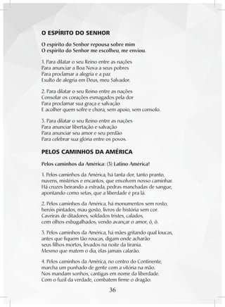 36
	 O ESPÍRITO DO SENHOR
O espírito do Senhor repousa sobre mim
O espírito do Senhor me escolheu, me enviou.
1. Para dilatar o seu Reino entre as nações
Para anunciar a Boa Nova a seus pobres
Para proclamar a alegria e a paz
Exulto de alegria em Deus, meu Salvador.
2. Para dilatar o seu Reino entre as nações
Consolar os corações esmagados pela dor
Para proclamar sua graça e salvação
E acolher quem sofre e chora, sem apoio, sem consolo.
3. Para dilatar o seu Reino entre as nações
Para anunciar libertação e salvação
Para anunciar seu amor e seu perdão
Para celebrar sua glória entre os povos.
PELOS CAMINHOS DA AMÉRICA
Pelos caminhos da América: (3) Latino América!
1. Pelos caminhos da América, há tanta dor, tanto pranto,
nuvens, mistérios e encantos, que envolvem nosso caminhar.
Há cruzes beirando a estrada, pedras manchadas de sangue,
apontando como setas, que a liberdade é pra lá.
2. Pelos caminhos da América, há monumentos sem rosto,
heróis pintados, mau gosto, livros de história sem cor.
Caveiras de ditadores, soldados tristes, calados,
com olhos esbugalhados, vendo avançar o amor, ô, ô.
3. Pelos caminhos da América, há mães gritando qual loucas,
antes que fiquem tão roucas, digam onde acharão
seus filhos mortos, levados na noite da tirania.
Mesmo que matem o dia, elas jamais calarão.
4. Pelos caminhos da América, no centro do Continente,
marcha um punhado de gente com a vitória na mão.
Nos mandam sonhos, cantigas em nome da liberdade.
Com o fuzil da verdade, combatem firme o dragão.
 