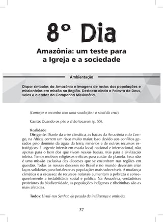 37
(Começar o encontro com uma saudação e o sinal da cruz).
Canto: Quando os pés o chão tocarem (p. 53).
Realidade
Dirigente: Diante da crise climática, as bacias da Amazônia e do Con-
go, na África, correm um risco muito maior. Isso devido aos conflitos ge-
rados pelo domínio da água, da terra, minérios e de outros recursos es-
tratégicos. É urgente intervir em escala local, nacional e internacional, não
apenas para o bem dos que vivem nessas bacias, mas para a civilização
inteira. Temos motivos religiosos e éticos para cuidar do planeta. Essa não
é uma missão exclusiva das dioceses que se encontram nas regiões em
questão. Todas as nossas dioceses no Brasil e no mundo deveriam criar
laços solidários para fortalecer as populações mais vulneráveis. A mudança
climática e a escassez de recursos naturais aumentam a pobreza e conse-
quentemente a instabilidade social e política. Na Amazônia, verdadeiras
protetoras da biodiversidade, as populações indígenas e ribeirinhas são as
mais afetadas.
Todos: Livrai-nos Senhor, do pecado da indiferença e omissão.
Amazônia: um teste para
a Igreja e a sociedade
Dispor símbolos da Amazônia e imagens de rostos das populações e
missionários em missão na Região. Destacar ainda a Palavra de Deus,
velas e o cartaz da Campanha Missionária.
Ambientação
8º Dia
 
