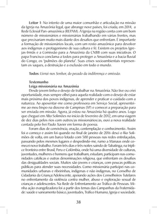 38
Leitor 1: No intento de uma maior comunhão e articulação na missão
da Igreja na Amazônia legal, que abrange nove países, foi criada, em 2014, a
Rede Eclesial Pan-amazônica (REPAM). A Igreja na região conta com um bom
número de missionários e missionárias trabalhando em várias frentes, mas
que precisariam muito mais diante dos desafios que enfrentam. É importante
a formação de missionários locais, com um rosto amazônico para devolver
aos indígenas o protagonismo de sua cultura e fé. Existem os projetos Igre-
jas-Irmãs e a Comissão para a Amazônia da CNBB com suas iniciativas. O
papa Francisco conclama a todos para proteger a Amazônia e a bacia fluvial
do Congo, os “pulmões do planeta”. Suas crises socioambientais represen-
tam os saques, a destruição e a exclusão em todo o mundo.
Todos: Livrai-nos Senhor, do pecado da indiferença e omissão.
Testemunho
Leiga missionária na Amazônia
Desde jovem tinha o desejo de trabalhar na Amazônia. Não tive ou criei
oportunidade, mas sempre olhei para aquela realidade com o desejo de estar
mais próxima dos povos indígenas, de aprender e praticar o cuidado com a
natureza. Ao aposentar-me como professora em Serviço Social, apresentei-
me ao meu bispo na diocese de Campinas (SP) e comecei a preparação para
ser enviada em missão. Agora, já estou na Amazônia há quatro anos. Logo
que cheguei em Alto Solimões no início de fevereiro de 2012, em uma viagem
de dez dias pelos rios com outros/as missionários/as, ouvi a nova realidade
contada pelo frei Paulo Xavier em forma de poesia.
Foram dias de convivência, oração, contemplação e conhecimento. Assim
foi o começo e assim foi quando no final de janeiro de 2016 desci o Rio Soli-
mões de volta, em um barco lotado com 500 pessoas nas redes entrelaçadas,
passando pelos mesmos lugares e despedindo-me, rumo a Manaus onde co-
mecei novo trabalho. Foram três dias e três noites saindo de Tabatinga, na trípli-
ce fronteira entre Brasil, Peru e Colômbia, onde há uma diversidade de culturas,
juventudes, mulheres e homens que trabalham, estudam, participam nas comu-
nidades católicas e outras denominações religiosa, que enfrentam os desafios
das desigualdades sociais. Muitos são jovens e crianças, com poucas políticas
públicas para atender suas necessidades. Como missionária participei nas co-
munidades urbanas e ribeirinhas, indígenas e não indígenas, no Conselho de
Cidadania da Criança/Adolescente, apoiando ações dos Conselheiros Tutelares
no enfrentamento da violência contra mulher, abuso e exploração sexual de
crianças e adolescentes. Na Rede de Enfrentamento ao Tráfico de Pessoas. Mi-
nha ação evangelizadora foi a partir dos temas das Campanhas da Fraternida-
de: saúde e saneamento básico, juventudes, Tráfico Humano, Igreja e sociedade.
 