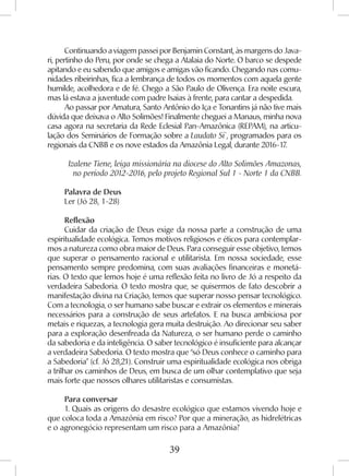 39
Continuando a viagem passei por Benjamin Constant, às margens do Java-
ri, pertinho do Peru, por onde se chega a Atalaia do Norte. O barco se despede
apitando e eu sabendo que amigos e amigas vão ficando. Chegando nas comu-
nidades ribeirinhas, fica a lembrança de todos os momentos com aquela gente
humilde, acolhedora e de fé. Chego a São Paulo de Olivença. Era noite escura,
mas lá estava a juventude com padre Isaias à frente, para cantar a despedida.
Ao passar por Amatura, Santo Antônio do Iça e Tonantins já não tive mais
dúvida que deixava o Alto Solimões! Finalmente cheguei a Manaus, minha nova
casa agora na secretaria da Rede Eclesial Pan-Amazônica (REPAM), na articu-
lação dos Seminários de Formação sobre a Laudato Si`, programados para os
regionais da CNBB e os nove estados da Amazônia Legal, durante 2016-17.
Izalene Tiene, leiga missionária na diocese do Alto Solimões Amazonas,
no período 2012-2016, pelo projeto Regional Sul 1 - Norte 1 da CNBB.
Palavra de Deus
Ler (Jó 28, 1-28)
Reflexão
Cuidar da criação de Deus exige da nossa parte a construção de uma
espiritualidade ecológica. Temos motivos religiosos e éticos para contemplar-
mos a natureza como obra maior de Deus. Para conseguir esse objetivo, temos
que superar o pensamento racional e utilitarista. Em nossa sociedade, esse
pensamento sempre predomina, com suas avaliações financeiras e monetá-
rias. O texto que lemos hoje é uma reflexão feita no livro de Jó a respeito da
verdadeira Sabedoria. O texto mostra que, se quisermos de fato descobrir a
manifestação divina na Criação, temos que superar nosso pensar tecnológico.
Com a tecnologia, o ser humano sabe buscar e extrair os elementos e minerais
necessários para a construção de seus artefatos. E na busca ambiciosa por
metais e riquezas, a tecnologia gera muita destruição. Ao direcionar seu saber
para a exploração desenfreada da Natureza, o ser humano perde o caminho
da sabedoria e da inteligência. O saber tecnológico é insuficiente para alcançar
a verdadeira Sabedoria. O texto mostra que “só Deus conhece o caminho para
a Sabedoria” (cf. Jó 28,21). Construir uma espiritualidade ecológica nos obriga
a trilhar os caminhos de Deus, em busca de um olhar contemplativo que seja
mais forte que nossos olhares utilitaristas e consumistas.
Para conversar
1. Quais as origens do desastre ecológico que estamos vivendo hoje e
que coloca toda a Amazônia em risco? Por que a mineração, as hidrelétricas
e o agronegócio representam um risco para a Amazônia?
 
