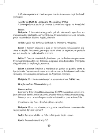 40
2. Quais os passos necessários para construirmos uma espiritualidade
ecológica?
Assistir ao DVD da Campanha Missionária, 8º Dia.
1. Como podemos apoiar os projetos e a missão da Igreja na Amazônia?
Preces
Dirigente: A Amazônia é o grande pulmão do mundo que deve ser
mais cuidado e protegido. Apresentemos a Deus nossas preces, em especial,
pelas necessidades daquela Região, dizendo.
Todos: Ajudai-nos Senhor, a conhecer e a proteger a Amazônia.
Leitor 1: Senhor, abençoai e guiai os missionários e missionárias atu-
antes na região Amazônica, para que sejam sinais de esperança e profecia
em sua missão de cuidar da vida, rezemos.
Leitor 2: Deus de misericórdia, fazei com que os direitos dos povos na-
tivos sejam respeitados e as florestas, as águas e a biodiversidade protegidas
da ganância e da exploração, rezemos.
Leitor 3: Senhor fortalecei e multiplicai os gestos de partilha entre as
Igreja-Irmãs. Que nossas dioceses se mostrem mais solidárias enviando mis-
sionários e missionárias para missão na Amazônia, rezemos.
Dirigente: Rezemos a oração que Jesus nos ensinou: Pai Nosso...
Oração do Mês Missionário (p. 4).
Compromisso
Conhecer a Rede Eclesial Pan-amazônica (REPAM) e contribuir com os pro-
jetos em favor da missão na Amazônia. (Acesse o site: www.redamazonica.org).
Começar uma campanha para enviar missionários para a Amazônia.
(Combinar o dia, hora e local do último encontro).
Dirigente: Deus nos abençoe, nos guarde e nos ilumine em nossa mis-
são de cuidar da Casa Comum!
Todos: Em nome do Pai, do Filho e do Espírito Santo. Amém.
Canto: Povos da América (p. 52)
 