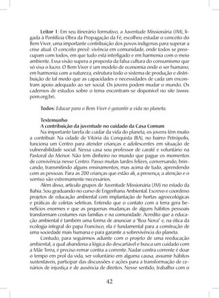 42
Leitor 1: Em seu itinerário formativo, a Juventude Missionária (JM), li-
gada à Pontifícia Obra da Propagação da Fé, escolheu estudar o conceito do
Bem Viver, uma importante contribuição dos povos indígenas para superar a
crise atual. O conceito prevê: vivência em comunidade, onde todos se preo-
cupam com todos, em que tudo está interligado e em harmonia com o meio
ambiente. Essa visão supera a proposta da falsa cultura do consumismo que
só visa o lucro. O Bem Viver é um modelo de economia onde o ser humano,
em harmonia com a natureza, estrutura todo o sistema de produção e distri-
buição de tal modo que as capacidades e necessidades de cada um encon-
tram apoio adequado ao ser social. Os jovens podem mudar o mundo. Os
cadernos de estudos sobre o tema encontram-se disponível no site (www.
pom.org.br).
Todos: Educar para o Bem Viver é garantir a vida no planeta.
Testemunho
A contribuição da juventude no cuidado da Casa Comum
Na importante tarefa de cuidar da vida do planeta, os jovens têm muito
a contribuir. Na cidade de Vitória da Conquista (BA), no bairro Petrópolis,
funciona um Centro para atender crianças e adolescentes em situação de
vulnerabilidade social. Nessa casa sou professor de caratê e voluntário na
Pastoral do Menor. Não tem dinheiro no mundo que pague os momentos
de convivência nesse Centro. Passo muitas tardes felizes, conversando, brin-
cando, transmitindo alguns ensinamentos, mas acima de tudo, aprendendo
com as pessoas. Para as 200 crianças que estão ali, a presença, a atenção e o
sorriso são extremamente necessários.
Além disso, articulo grupos de Juventude Missionária (JM) no estado da
Bahia. Sou graduando no curso de Engenharia Ambiental. Escrevo e coordeno
projetos de educação ambiental com implantação de hortas agroecológicas
e práticas de coletas seletivas. Entendo que o contato com a terra gera be-
nefícios enormes e que as pequenas mudanças de alguns hábitos pessoais
transformam costumes nas famílias e na comunidade. Acredito que a educa-
ção ambiental é também uma forma de anunciar a “Boa Nova” e, na ótica da
ecologia integral do papa Francisco, ela é fundamental para a construção de
uma sociedade mais humana e para garantir a sobrevivência do planeta.
Contudo, para seguirmos adiante com o projeto de uma reeducação
ambiental, a qual abandona a lógica do descartável e busca um cuidado com
a Mãe Terra, é preciso remar contra a corrente. Nadar contra corrente é doar
o tempo em prol da vida, ser voluntário em alguma causa, assumir hábitos
sustentáveis, participar das discussões e ações para a transformação de ce-
nários de injustiça e de ausência de direitos. Nesse sentido, trabalho com o
 