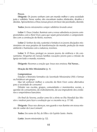 44
Preces
Dirigente: Os jovens sonham com um mundo melhor e uma sociedade
justa e solidária. Nesse sonho, eles encontram muitos obstáculos, desafios e
dúvidas. Apresentemos a Deus nossas preces em favor das juventudes, dizendo.
Todos: Jovens missionários sempre solidários levando amor.
Leitor 1: Deus Criador, iluminai com a vossa sabedoria os jovens com-
prometidos com o Bem Viver, para que sejam perseverantes e comprometi-
dos com a construção do Reino, rezemos.
Leitor 2: Senhor da vida, sustentai e fortalecei os jovens discípulos mis-
sionários em seus projetos de transformação do mundo, proteção do meio
ambiente e harmonia com a natureza, rezemos.
Leitor 3: Ó Deus, protegei os nossos jovens da violência e do con-
sumismo. Despertai em nossas famílias vocações jovens para a missão da
Igreja em todo o mundo, rezemos.
Dirigente: Rezemos a oração que Jesus nos ensinou: Pai Nosso...
Oração do Mês Missionário (p. 4).
Compromisso
Estudar o Itinerário formativo da Juventude Missionária (JM) e formar
ou fortalecer um grupo.
Que tal conhecer melhor o conceito do Bem Viver como alternativa
para a sociedade de consumo?
Debater nas escolas, grupos, comunidades e movimentos sociais, a
questão do consumismo, do endividamento, do uso imprudente dos crediá-
rios e empréstimos bancários.
(Ao final da Novena, avaliar como foi a oferta no Dia Mundial das Mis-
sões e motivar para fazer a avaliação que se encontra na p. 57-58).
Dirigente: Deus nos abençoe, nos guarde e nos ilumine em nossa mis-
são de cuidar da Casa Comum!
Todos: Em nome do Pai, do Filho e do Espírito Santo. Amém.
Canto: Jovem missionário (p. 52).
 
