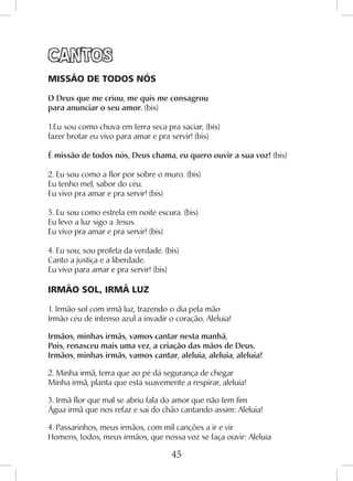 45
CANTOS
MISSÃO DE TODOS NÓS
O Deus que me criou, me quis me consagrou
para anunciar o seu amor. (bis)
1.Eu sou como chuva em terra seca pra saciar, (bis)
fazer brotar eu vivo para amar e pra servir! (bis)
É missão de todos nós, Deus chama, eu quero ouvir a sua voz! (bis)
2. Eu sou como a flor por sobre o muro. (bis)
Eu tenho mel, sabor do céu.
Eu vivo pra amar e pra servir! (bis)
3. Eu sou como estrela em noite escura. (bis)
Eu levo a luz sigo a Jesus.
Eu vivo pra amar e pra servir! (bis)
4. Eu sou, sou profeta da verdade. (bis)
Canto a justiça e a liberdade.
Eu vivo para amar e pra servir! (bis)
IRMÃO SOL, IRMÃ LUZ
1. Irmão sol com irmã luz, trazendo o dia pela mão
Irmão céu de intenso azul a invadir o coração, Aleluia!
Irmãos, minhas irmãs, vamos cantar nesta manhã,
Pois, renasceu mais uma vez, a criação das mãos de Deus.
Irmãos, minhas irmãs, vamos cantar, aleluia, aleluia, aleluia!
2. Minha irmã, terra que ao pé dá segurança de chegar
Minha irmã, planta que está suavemente a respirar, aleluia!
3. Irmã flor que mal se abriu fala do amor que não tem fim
Água irmã que nos refaz e sai do chão cantando assim: Aleluia!
4. Passarinhos, meus irmãos, com mil canções a ir e vir
Homens, todos, meus irmãos, que nossa voz se faça ouvir: Aleluia
 