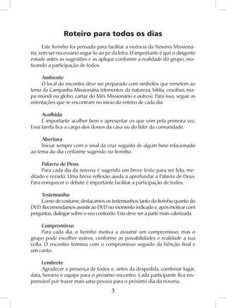 3
Roteiro para todos os dias
Este livrinho foi pensado para facilitar a vivência da Novena Missioná-
ria, sem ser necessário segui-lo ao pé da letra. O importante é que o dirigente
estude antes as sugestões e as aplique conforme a realidade do grupo, mo-
tivando a participação de todos.
Ambiente
O local do encontro deve ser preparado com símbolos que remetem ao
tema da Campanha Missionária (elementos da natureza, bíblia, crucifixo, ma-
pa-múndi ou globo, cartaz do Mês Missionário e outros). Para isso, seguir as
orientações que se encontram no início do roteiro de cada dia.
Acolhida
É importante acolher bem e apresentar os que vêm pela primeira vez.
Essa tarefa fica a cargo dos donos da casa ou do líder da comunidade.
Abertura
Iniciar sempre com o sinal da cruz seguido de algum hino relacionado
ao tema do dia conforme sugerido no livrinho.
Palavra de Deus
Para cada dia da novena é sugerido um breve texto para ser lido, me-
ditado e rezado. Uma breve reflexão ajuda a aprofundar a Palavra de Deus.
Para enriquecer o debate é importante facilitar a participação de todos.
Testemunho
Como de costume, destacamos os testemunhos tanto do livrinho quanto do
DVD. Recomendamos assistir ao DVD no momento indicado e, após motivar com
perguntas, dialogar sobre o seu conteúdo. Esta deve ser a parte mais valorizada.
Compromisso
Para cada dia, o livrinho motiva a assumir um compromisso, mas o
grupo pode escolher outros, conforme as possibilidades e realidade a sua
volta. O encontro termina com o compromisso seguido da bênção final e
um canto.
Lembrete
Agradecer a presença de todos e, antes da despedida, combinar lugar,
data, horário e equipe para o próximo encontro. Cada participante fica res-
ponsável por trazer mais uma pessoa para o próximo dia da novena.
 