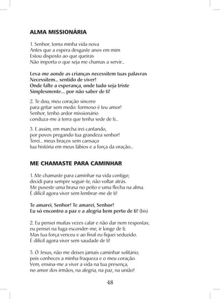 48
ALMA MISSIONÁRIA
1. Senhor, toma minha vida nova
Antes que a espera desgaste anos em mim
Estou disposto ao que queiras
Não importa o que seja me chamas a servir...
Leva-me aonde as crianças necessitem tuas palavras
Necessitem... sentido de viver!
Onde falte a esperança, onde tudo seja triste
Simplesmente.... por não saber de ti!
2. Te dou, meu coração sincero
para gritar sem medo: formoso é teu amor!
Senhor, tenho ardor missionário
conduza-me à terra que tenha sede de ti...
3. E assim, em marcha irei cantando,
por povos pregando tua grandeza senhor!
Terei... meus braços sem cansaço
tua história em meus lábios e a força da oração...
ME CHAMASTE PARA CAMINHAR
1. Me chamaste para caminhar na vida contigo;
decidi para sempre seguir-te, não voltar atrás.
Me puseste uma brasa no peito e uma flecha na alma.
É difícil agora viver sem lembrar-me de ti!
Te amarei, Senhor! Te amarei, Senhor!
Eu só encontro a paz e a alegria bem perto de ti! (bis)
2. Eu pensei muitas vezes calar e não dar nem respostas;
eu pensei na fuga esconder-me, ir longe de ti.
Mas tua força venceu e ao final eu fiquei seduzido.
É difícil agora viver sem saudade de ti!
3. Ó Jesus, não me deixes jamais caminhar solitário,
pois conheces a minha fraqueza e o meu coração.
Vem, ensina-me a viver a vida na tua presença,
no amor dos irmãos, na alegria, na paz, na união!
 