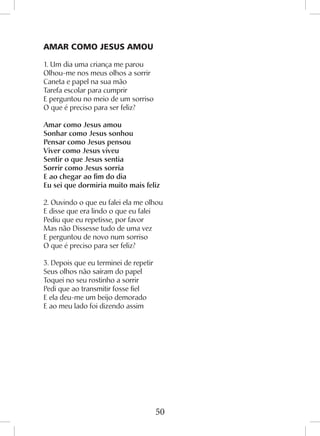50
AMAR COMO JESUS AMOU
1. Um dia uma criança me parou
Olhou-me nos meus olhos a sorrir
Caneta e papel na sua mão
Tarefa escolar para cumprir
E perguntou no meio de um sorriso
O que é preciso para ser feliz?
Amar como Jesus amou
Sonhar como Jesus sonhou
Pensar como Jesus pensou
Viver como Jesus viveu
Sentir o que Jesus sentia
Sorrir como Jesus sorria
E ao chegar ao fim do dia
Eu sei que dormiria muito mais feliz
2. Ouvindo o que eu falei ela me olhou
E disse que era lindo o que eu falei
Pediu que eu repetisse, por favor
Mas não Dissesse tudo de uma vez
E perguntou de novo num sorriso
O que é preciso para ser feliz?
3. Depois que eu terminei de repetir
Seus olhos não saíram do papel
Toquei no seu rostinho a sorrir
Pedi que ao transmitir fosse fiel
E ela deu-me um beijo demorado
E ao meu lado foi dizendo assim
 