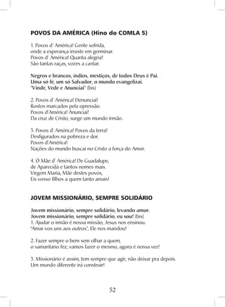 52
POVOS DA AMÉRICA (Hino do COMLA 5)
1. Povos d’ América! Gente sofrida,
onde a esperança insiste em germinar.
Povos d’ América! Quanta alegria!
São tantas raças, vozes a cantar.
Negros e brancos, índios, mestiços, de todos Deus é Pai.
Uma só fé, um só Salvador, o mundo evangelizai.
“Vinde, Vede e Anunciai” (bis)
2. Povos d’ América! Denunciai!
Rostos marcados pela opressão.
Povos d’América! Anunciai!
Da cruz de Cristo, surge um mundo irmão.
3. Povos d’ América! Povos da terra!
Desfigurados na pobreza e dor.
Povos d’América!
Nações do mundo buscai no Cristo a força do Amor.
4. Ó Mãe d’ América! De Guadalupe,
de Aparecida e tantos nomes mais.
Virgem Maria, Mãe destes povos,
Eis vosso filhos a quem tanto amais!
JOVEM MISSIONÁRIO, SEMPRE SOLIDÁRIO
Jovem missionário, sempre solidário, levando amor.
Jovem missionário, sempre solidário, eu sou! (bis)
1. Ajudar o irmão é nossa missão, Jesus nos ensinou.
“Amai-vos uns aos outros”, Ele nos mandou!
2. Fazer sempre o bem sem olhar a quem,
o samaritano fez; vamos fazer o mesmo, agora é nossa vez!
3. Missionário é assim, tem sempre que agir, não deixar pra depois.
Um mundo diferente irá construir!
 