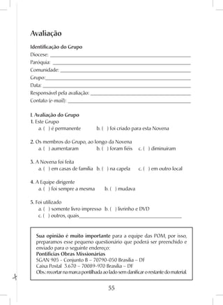55
Avaliação
Identificação do Grupo
Diocese:_________________________________________________________
Paróquia:________________________________________________________
Comunidade:_____________________________________________________
Grupo:___________________________________________________________
Data:____________________________________________________________
Responsável pela avaliação:_________________________________________
Contato (e-mail):__________________________________________________
I. Avaliação do Grupo
1. Este Grupo
	 a. ( ) é permanente	 b. ( ) foi criado para esta Novena	
2. Os membros do Grupo, ao longo da Novena
	 a. ( ) aumentaram	 b. ( ) foram fiéis	 c. ( ) diminuíram	
3. A Novena foi feita
	 a. ( ) em casas de família	 b. ( ) na capela	 c. ( ) em outro local	
4. A Equipe dirigente
	 a. ( ) foi sempre a mesma	 b. ( ) mudava
5. Foi utilizado
	 a. ( ) somente livro impresso	 b. ( ) livrinho e DVD		
	 c. ( ) outros, quais_________________________________________
Sua opinião é muito importante para a equipe das POM, por isso,
preparamos esse pequeno questionário que poderá ser preenchido e
enviado para o seguinte endereço:
Pontifícias Obras Missionárias
SGAN 905 - Conjunto B – 70790-050 Brasília – DF
Caixa Postal 3.670 – 70089-970 Brasília – DF
Obs.: recortar na marca pontilhada ao lado sem danificar o restante do material.
 