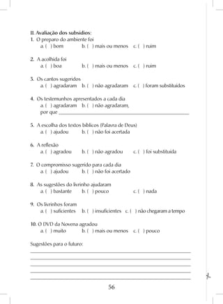56
II. Avaliação dos subsídios:
1. O preparo do ambiente foi
	 a. ( ) bom	 	 b. ( ) mais ou menos	 c. ( ) ruim	
2. A acolhida foi
	 a. ( ) boa		 b. ( ) mais ou menos	 c. ( ) ruim	
3. Os cantos sugeridos
	 a. ( ) agradaram	 b. ( ) não agradaram	 c. ( ) foram substituídos	
4. Os testemunhos apresentados a cada dia
	 a. ( ) agradaram	 b. ( ) não agradaram,
	 por que ____________________________________________________
5. A escolha dos textos bíblicos (Palavra de Deus)
	 a. ( ) ajudou	 b. ( ) não foi acertada	
6. A reflexão
	 a. ( ) agradou	 b. ( ) não agradou	 c. ( ) foi substituída	
7. O compromisso sugerido para cada dia
	 a. ( ) ajudou	 b. ( ) não foi acertado	
8. As sugestões do livrinho ajudaram
	 a. ( ) bastante	 b. ( ) pouco		 c. ( ) nada	
9. Os livrinhos foram
	 a. ( ) suficientes	 b. ( ) insuficientes c. ( ) não chegaram a tempo	
10. O DVD da Novena agradou
	 a. ( ) muito	 b. ( ) mais ou menos	 c. ( ) pouco	
Sugestões para o futuro:
________________________________________________________________ 	
________________________________________________________________ 	
________________________________________________________________ 	
________________________________________________________________ 	
________________________________________________________________
 