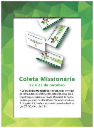 22 e 23 de outubro
A Coleta do Dia Mundial das Missões, feita em todas
as comunidades e instituições católicas, deve ser in-
tegralmente enviada ao Fundo Universal de Solida-
riedade por meio das Pontifícias Obras Missionárias.
A ninguém é lícito dar a estas ofertas outra destina-
ção (Cf. CIC, Cân. 1.267, $ 3).
Coleta Missionária
 