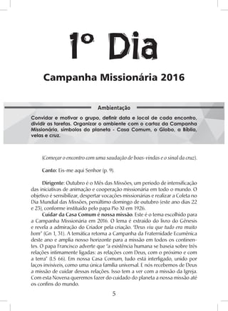 5
(Começar o encontro com uma saudação de boas-vindas e o sinal da cruz).
Canto: Eis-me aqui Senhor (p. 9).
Dirigente: Outubro é o Mês das Missões, um período de intensificação
das iniciativas de animação e cooperação missionária em todo o mundo. O
objetivo é sensibilizar, despertar vocações missionárias e realizar a Coleta no
Dia Mundial das Missões, penúltimo domingo de outubro (este ano dias 22
e 23), conforme instituído pelo papa Pio XI em 1926.
Cuidar da Casa Comum é nossa missão. Este é o tema escolhido para
a Campanha Missionária em 2016. O lema é extraído do livro do Gênesis
e revela a admiração do Criador pela criação. “Deus viu que tudo era muito
bom” (Gn 1, 31). A temática retoma a Campanha da Fraternidade Ecumênica
deste ano e amplia nosso horizonte para a missão em todos os continen-
tes. O papa Francisco adverte que “a existência humana se baseia sobre três
relações intimamente ligadas: as relações com Deus, com o próximo e com
a terra” (LS 66). Em nossa Casa Comum, tudo está interligado, unido por
laços invisíveis, como uma única família universal. E nós recebemos de Deus
a missão de cuidar dessas relações. Isso tem a ver com a missão da Igreja.
Com esta Novena queremos fazer do cuidado do planeta a nossa missão até
os confins do mundo.
Campanha Missionária 2016
1º Dia
Convidar e motivar o grupo, definir data e local de cada encontro,
dividir as tarefas. Organizar o ambiente com o cartaz da Campanha
Missionária, símbolos do planeta - Casa Comum, o Globo, a Bíblia,
velas e cruz.
Ambientação
 