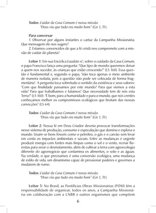 6
Todos: Cuidar da Casa Comum é nossa missão.
	 “Deus viu que tudo era muito bom” (Gn 1, 31).
Para conversar
1. Observar por alguns instantes o cartaz da Campanha Missionária.
Que mensagem ele nos sugere?
2. Estamos convencidos de que a fé cristã nos compromete com a mis-
são de cuidar do planeta?
Leitor 1: Em sua Encíclica Laudato si’, sobre o cuidado da Casa Comum,
o papa Francisco lança uma pergunta: “Que tipo de mundo queremos deixar
a quem nos suceder, às crianças que estão crescendo?” (LS 160). Essa ques-
tão é fundamental e, segundo o papa, “não toca apenas o meio ambiente
de maneira isolada, pois a questão não pode ser colocada de forma frag-
mentária”. A pergunta toca sobretudo o sentido da existência e seus valores:
“Com que finalidade passamos por este mundo? Para que viemos a esta
vida? Para que trabalhamos e lutamos? Que necessidade tem de nós esta
Terra?” (LS 160). “É bom, para a humanidade e para o mundo, que nós crentes
conheçamos melhor os compromissos ecológicos que brotam das nossas
convicções” (LS 64).
Todos: Cuidar da Casa Comum é nossa missão.
	 “Deus viu que tudo era muito bom” (Gn 1, 31).
Leitor 2: Nossa fé em Deus Criador deveria provocar transformações
nesse sistema de produção, consumo e especulação que domina e explora o
mundo. Usam-se bens fósseis como o petróleo, o gás e o carvão sem levar
em conta os impactos ambientais e sociais. Entre as mudanças é urgente
produzir energia com fontes mais limpas como o sol e o vento, recriar flo-
restas para zerar o desmatamento, além de cultivar a terra com agroecologia
diferente do agronegócio que contamina os alimentos, o solo e as águas.
Na verdade, o que precisamos é uma conversão ecológica, uma mudança
de estilo de vida, um dinamismo capaz de pressionar poderes e governos a
mudarem de rumo.
Todos: Cuidar da Casa Comum é nossa missão.
	 “Deus viu que tudo era muito bom” (Gn 1, 31).
Leitor 3: No Brasil, as Pontifícias Obras Missionárias (POM) têm a
responsabilidade de organizar, todos os anos, a Campanha Missioná-
ria em colaboração com a CNBB e outros organismos que compõem
 