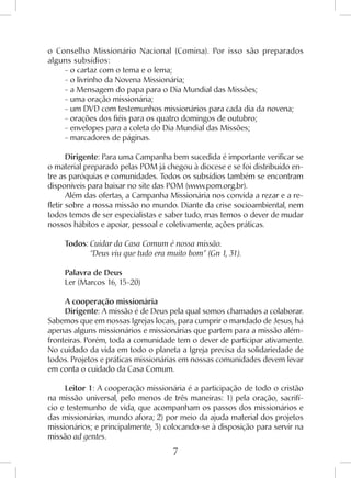 7
o Conselho Missionário Nacional (Comina). Por isso são preparados
alguns subsídios:
- o cartaz com o tema e o lema;
- o livrinho da Novena Missionária;
- a Mensagem do papa para o Dia Mundial das Missões;
- uma oração missionária;
- um DVD com testemunhos missionários para cada dia da novena;
- orações dos fiéis para os quatro domingos de outubro;
- envelopes para a coleta do Dia Mundial das Missões;
- marcadores de páginas.
Dirigente: Para uma Campanha bem sucedida é importante verificar se
o material preparado pelas POM já chegou à diocese e se foi distribuído en-
tre as paróquias e comunidades. Todos os subsídios também se encontram
disponíveis para baixar no site das POM (www.pom.org.br).
Além das ofertas, a Campanha Missionária nos convida a rezar e a re-
fletir sobre a nossa missão no mundo. Diante da crise socioambiental, nem
todos temos de ser especialistas e saber tudo, mas temos o dever de mudar
nossos hábitos e apoiar, pessoal e coletivamente, ações práticas.
Todos: Cuidar da Casa Comum é nossa missão.
	 “Deus viu que tudo era muito bom” (Gn 1, 31).
Palavra de Deus
Ler (Marcos 16, 15-20)
A cooperação missionária
Dirigente: A missão é de Deus pela qual somos chamados a colaborar.
Sabemos que em nossas Igrejas locais, para cumprir o mandado de Jesus, há
apenas alguns missionários e missionárias que partem para a missão além-
fronteiras. Porém, toda a comunidade tem o dever de participar ativamente.
No cuidado da vida em todo o planeta a Igreja precisa da solidariedade de
todos. Projetos e práticas missionárias em nossas comunidades devem levar
em conta o cuidado da Casa Comum.
Leitor 1: A cooperação missionária é a participação de todo o cristão
na missão universal, pelo menos de três maneiras: 1) pela oração, sacrifí-
cio e testemunho de vida, que acompanham os passos dos missionários e
das missionárias, mundo afora; 2) por meio da ajuda material dos projetos
missionários; e principalmente, 3) colocando-se à disposição para servir na
missão ad gentes.
 