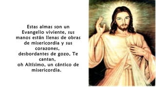 Estas almas son un
Evangelio viviente, sus
manos están llenas de obras
de misericordia y sus
corazones,
desbordantes de gozo, Te
cantan,
oh Altísimo, un cántico de
misericordia.
 