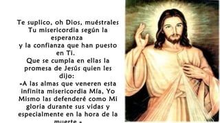 Te suplico, oh Dios, muéstrales
Tu misericordia según la
esperanza
y la confianza que han puesto
en Ti.
Que se cumpla en ellas la
promesa de Jesús quien les
dijo:
«A las almas que veneren esta
infinita misericordia Mía, Yo
Mismo las defenderé como Mi
gloria durante sus vidas y
especialmente en la hora de la
 