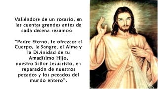 Valiéndose de un rosario, en
las cuentas grandes antes de
cada decena rezamos: 
“Padre Eterno, te ofrezco: el
Cuerpo, la Sangre, el Alma y
la Divinidad de tu
Amadísimo Hijo,
nuestro Señor Jesucristo, en
reparación de nuestros
pecados y los pecados del
mundo entero”.
 