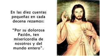 En las diez cuentas
pequeñas en cada
decena rezamos:
“Por su dolorosa
Pasión, ten
misericordia de
nosotros y del
mundo entero”.
 
