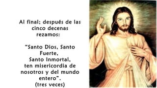 Al final; después de las
cinco decenas
rezamos: 
“Santo Dios, Santo
Fuerte,
Santo Inmortal,
ten misericordia de
nosotros y del mundo
entero”.
(tres veces)
 