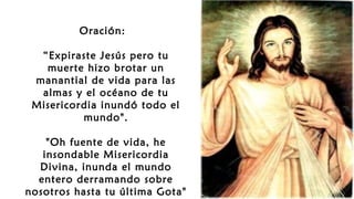 Oración: 
“Expiraste Jesús pero tu
muerte hizo brotar un
manantial de vida para las
almas y el océano de tu
Misericordia inundó todo el
mundo".
"Oh fuente de vida, he
insondable Misericordia
Divina, inunda el mundo
entero derramando sobre
nosotros hasta tu última Gota"
 