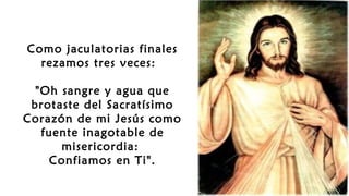 Como jaculatorias finales
rezamos tres veces: 
"Oh sangre y agua que
brotaste del Sacratísimo
Corazón de mi Jesús como
fuente inagotable de
misericordia:
Confiamos en Ti".
 