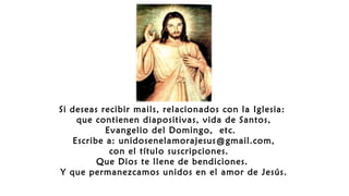 Si deseas recibir mails, relacionados con la Iglesia:
que contienen diapositivas, vida de Santos,
Evangelio del Domingo, etc.
Escribe a: unidosenelamorajesus@gmail.com,
con el título suscripciones.
Que Dios te llene de bendiciones.
Y que permanezcamos unidos en el amor de Jesús.
 