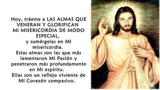 Hoy, tráeme a LAS ALMAS QUE
VENERAN Y GLORIFICAN
Mi MISERICORDIA DE MODO
ESPECIAL,
y sumérgelas en Mi
misericordia.
Estas almas son las que más
lamentaron Mi Pasión y
penetraron más profundamente
en Mi espíritu.
Ellas son un reflejo viviente de
Mi Corazón compasivo.
 