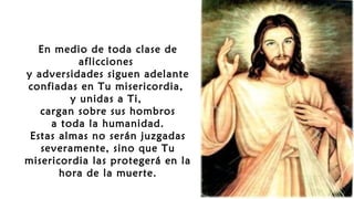 En medio de toda clase de
aflicciones
y adversidades siguen adelante
confiadas en Tu misericordia,
y unidas a Ti,
cargan sobre sus hombros
a toda la humanidad.
Estas almas no serán juzgadas
severamente, sino que Tu
misericordia las protegerá en la
hora de la muerte.
 