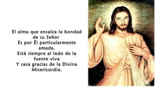 El alma que ensalza la bondad
de su Señor
Es por Él particularmente
amada.
Está siempre al lado de la
fuente viva
Y saca gracias de la Divina
Misericordia.
 