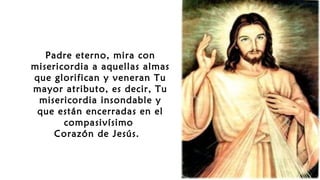 Padre eterno, mira con
misericordia a aquellas almas
que glorifican y veneran Tu
mayor atributo, es decir, Tu
misericordia insondable y
que están encerradas en el
compasivísimo
Corazón de Jesús.
 