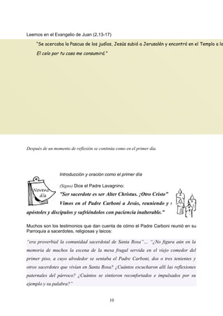 Leemos en el Evangelio de Juan (2,13-17)
Después de un momento de reflexión se continúa como en el primer día.
Introducción y oración como el primer día
(Signo) Dice el Padre Lavagnino:
”Ser sacerdote es ser Alter Christus. ¡Otro Cristo”
Vimos en el Padre Carboni a Jesús, reuniendo y sufriendo a
apóstoles y discípulos y sufriéndolos con paciencia inalterable.”
Muchos son los testimonios que dan cuenta de cómo el Padre Carboni reunió en su
Parroquia a sacerdotes, religiosas y laicos:
“era proverbial la comunidad sacerdotal de Santa Rosa”… “¿No figura aún en la
memoria de muchos la escena de la mesa frugal servida en el viejo comedor del
primer piso, a cuyo alrededor se sentaba el Padre Carboni, dos o tres tenientes y
otros sacerdotes que vivían en Santa Rosa? ¿Cuántos escucharon allí las reflexiones
paternales del párroco? ¿Cuántos se sintieron reconfortados e impulsados por su
ejemplo y su palabra?”
10
“Se acercaba la Pascua de los judíos, Jesús subió a Jerusalén y encontró en el Templo a lo
El celo por tu casa me consumirá.”
 
