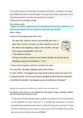 “Todos hemos llorado porque hemos perdido a un apóstol. Pero la Providencia
nos ha regalado un nuevo intercesor. Y a medida que avanzamos en nuestra
pretendida descripción tenemos mayor sentido de lo que era su persona. Es que
el Padre Carboni fue una existencia con proyección de eternidad, sólo posible
de encerrar en el abrazo amoroso del Padre.”
Y otro tanto ocurría en las decenas de reuniones de hombres, de mujeres, de jóvenes,
que poblaban los salones de la Parroquia a lo largo de la semana y que nunca vieron
el desaliento pintado en el rostro de aquel párroco ejemplar.”
(Testimonio de José Ignacio López)
Pero también sufrió:
“Algunos sacerdotes designados por la autoridad eclesiástica para colaborar en el
ministerio parroquial pusieron a prueba su inalterable mansedumbre”
(Mons. Zazpe)
Leemos en el Evangelio según San Lucas:
Y Jesús sufrió la negación de Pedro y la traición de Judas
Después de un momento de reflexión se continúa como en el primer día.
Concluimos esta novena con las palabras de José Ignacio López, periodista, feligrés
de la Parroquia Santa Rosa de Lima:
11
“En esos días, Jesús se retiró a una montaña para orar, y
pasó toda la noche en oración con Dios. Cuando se hizo de
día, llamó a sus discípulos y eligió a doce de ellos, a los que
dio el nombre de Apóstoles.” (6,12-13)
Y más adelante continúa:
“Al bajar con ellos se detuvo en una llanura. Estaban allí muchos de sus
discípulos y una gran muchedumbre…” (6,17)
En Lucas 22,61: “El Señor, dándose vuelta, miró a Pedro…”
En Juan 13,20-21: “Les aseguro que el que reciba al que yo envié, me recibe a mí,
y el que me recibe, recibe al que me envió. Después de decir esto se estremeció
y manifestó claramente: “Les aseguro que uno de ustedes me entregará.”
 