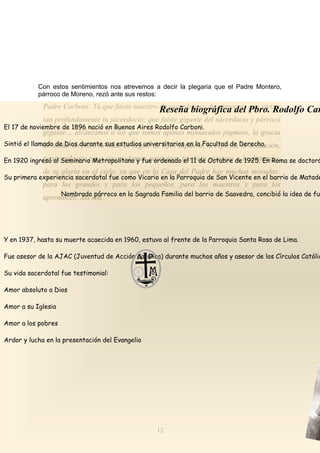 Con estos sentimientos nos atrevemos a decir la plegaria que el Padre Montero,
párroco de Moreno, rezó ante sus restos:
12
Padre Carboni: Tú que fuiste maestro de sacerdotes y de párrocos; que viviste
tan profundamente tu sacerdocio; que fuiste gigante del sacerdocio y párroco
gigante… alcánzanos a los que somos apenas minúsculos pigmeos, la gracia
de imitar un poco tu vida; de seguir de lejos siquiera, tu espíritu, tu actuación,
tu sacerdocio, para que podamos participar también siquiera a la distancia,
de tu gloria en el cielo, ya que en la Casa del Padre hay muchas moradas:
para los grandes y para los pequeños, para los maestros y para los
aprendices. Así sea.
Reseña biográfica del Pbro. Rodolfo Car
El 17 de noviembre de 1896 nació en Buenos Aires Rodolfo Carboni.
Sintió el llamado de Dios durante sus estudios universitarios en la Facultad de Derecho.
En 1920 ingresó al Seminario Metropolitano y fue ordenado el 11 de Octubre de 1925. En Roma se doctoró
Su primera experiencia sacerdotal fue como Vicario en la Parroquia de San Vicente en el barrio de Matade
Nombrado párroco en la Sagrada Familia del barrio de Saavedra, concibió la idea de fun
Y en 1937, hasta su muerte acaecida en 1960, estuvo al frente de la Parroquia Santa Rosa de Lima.
Fue asesor de la AJAC (Juventud de Acción Católica) durante muchos años y asesor de los Círculos Católic
Su vida sacerdotal fue testimonial:
Amor absoluto a Dios
Amor a su Iglesia
Amor a los pobres
Ardor y lucha en la presentación del Evangelio
 
