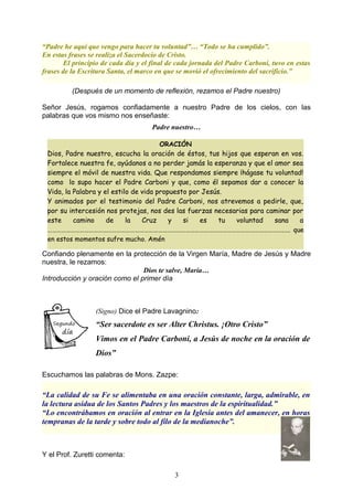 “Padre he aquí que vengo para hacer tu voluntad”… “Todo se ha cumplido”.
En estas frases se realiza el Sacerdocio de Cristo.
El principio de cada día y el final de cada jornada del Padre Carboni, tuvo en estas
frases de la Escritura Santa, el marco en que se movió el ofrecimiento del sacrificio.”
(Después de un momento de reflexión, rezamos el Padre nuestro)
Señor Jesús, rogamos confiadamente a nuestro Padre de los cielos, con las
palabras que vos mismo nos enseñaste:
Padre nuestro…
Confiando plenamente en la protección de la Virgen María, Madre de Jesús y Madre
nuestra, le rezamos:
Dios te salve, María…
Introducción y oración como el primer día
(Signo) Dice el Padre Lavagnino:
“Ser sacerdote es ser Alter Christus. ¡Otro Cristo”
Vimos en el Padre Carboni, a Jesús de noche en la oración de
Dios”
Escuchamos las palabras de Mons. Zazpe:
“La calidad de su Fe se alimentaba en una oración constante, larga, admirable, en
la lectura asidua de los Santos Padres y los maestros de la espiritualidad.”
“Lo encontrábamos en oración al entrar en la Iglesia antes del amanecer, en horas
tempranas de la tarde y sobre todo al filo de la medianoche”.
Y el Prof. Zuretti comenta:
3
ORACIÓN
Dios, Padre nuestro, escucha la oración de éstos, tus hijos que esperan en vos.
Fortalece nuestra fe, ayúdanos a no perder jamás la esperanza y que el amor sea
siempre el móvil de nuestra vida. Que respondamos siempre ¡hágase tu voluntad!
como lo supo hacer el Padre Carboni y que, como él sepamos dar a conocer la
Vida, la Palabra y el estilo de vida propuesto por Jesús.
Y animados por el testimonio del Padre Carboni, nos atrevemos a pedirle, que,
por su intercesión nos protejas, nos des las fuerzas necesarias para caminar por
este camino de la Cruz y si es tu voluntad sana a
……………………………………………………………………………………………………………………………………….…. que
en estos momentos sufre mucho. Amén
 