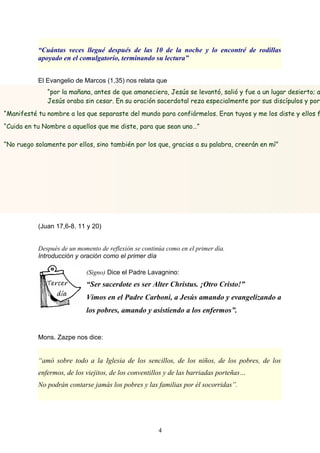 “por la mañana, antes de que amaneciera, Jesús se levantó, salió y fue a un lugar desierto; a
Jesús oraba sin cesar. En su oración sacerdotal reza especialmente por sus discípulos y por
“Manifesté tu nombre a los que separaste del mundo para confiármelos. Eran tuyos y me los diste y ellos f
“Cuida en tu Nombre a aquellos que me diste, para que sean uno…”
“No ruego solamente por ellos, sino también por los que, gracias a su palabra, creerán en mí”
“Cuántas veces llegué después de las 10 de la noche y lo encontré de rodillas
apoyado en el comulgatorio, terminando su lectura”
El Evangelio de Marcos (1,35) nos relata que
(Juan 17,6-8. 11 y 20)
Después de un momento de reflexión se continúa como en el primer día.
Introducción y oración como el primer día
(Signo) Dice el Padre Lavagnino:
“Ser sacerdote es ser Alter Christus. ¡Otro Cristo!”
Vimos en el Padre Carboni, a Jesús amando y evangelizando a
los pobres, amando y asistiendo a los enfermos”.
Mons. Zazpe nos dice:
“amó sobre todo a la Iglesia de los sencillos, de los niños, de los pobres, de los
enfermos, de los viejitos, de los conventillos y de las barriadas porteñas…
No podrán contarse jamás los pobres y las familias por él socorridas”.
4
 