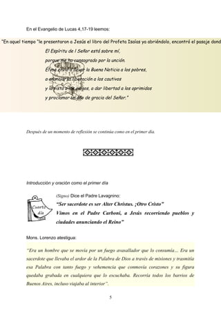 “En aquel tiempo “le presentaron a Jesús el libro del Profeta Isaías ya abriéndolo, encontró el pasaje dond
El Espíritu de l Señor está sobre mí,
porque me ha consagrado por la unción.
Él me envió a llevar la Buena Noticia a los pobres,
a anunciar la liberación a los cautivos
y la vista a los ciegos, a dar libertad a los oprimidos
y proclamar un año de gracia del Señor.”
En el Evangelio de Lucas 4,17-19 leemos:
Después de un momento de reflexión se continúa como en el primer día.
Introducción y oración como el primer día
(Signo) Dice el Padre Lavagnino:
“Ser sacerdote es ser Alter Christus. ¡Otro Cristo”
Vimos en el Padre Carboni, a Jesús recorriendo pueblos y
ciudades anunciando el Reino”
Mons. Lorenzo atestigua:
“Era un hombre que se movía por un fuego avasallador que lo consumía… Era un
sacerdote que llevaba el ardor de la Palabra de Dios a través de misiones y trasmitía
esa Palabra con tanto fuego y vehemencia que conmovía corazones y su figura
quedaba grabada en cualquiera que lo escuchaba. Recorría todos los barrios de
Buenos Aires, incluso viajaba al interior”.
5
 