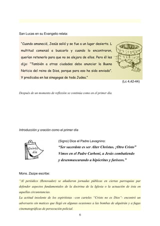 San Lucas en su Evangelio relata:
Después de un momento de reflexión se continúa como en el primer día.
Introducción y oración como el primer día
(Signo) Dice el Padre Lavagnino:
“Ser sacerdote es ser Alter Christus. ¡Otro Cristo”
Vimos en el Padre Carboni, a Jesús combatiendo
y desenmascarando a hipócritas y fariseos.”
Mons. Zazpe escribe:
“Al periódico (Renovador) se añadieron jornadas públicas en ciertas parroquias par
defender aspectos fundamentales de la doctrina de la Iglesia o la actuación de ésta en
aquellas circunstancias.
La actitud insolente de los espiritistas –con carteles “Cristo no es Dios”- encontró un
adversario sin matices que llegó en algunas ocasiones a las bombas de alquitrán y a fugas
cinematográficas de persecución policial.
6
“Cuando amaneció, Jesús salió y se fue a un lugar desierto. L
multitud comenzó a buscarlo y cuando lo encontraron,
querían retenerlo para que no se alejara de ellos. Pero él les
dijo: “También a otras ciudades debo anunciar la Buena
Noticia del reino de Dios, porque para eso he sido enviado”.
Y predicaba en las sinagogas de toda Judea.”
(Lc 4,42-44)
 