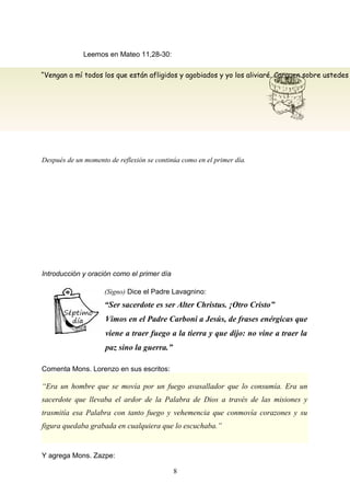 “Vengan a mí todos los que están afligidos y agobiados y yo los aliviaré. Carguen sobre ustedes
Leemos en Mateo 11,28-30:
Después de un momento de reflexión se continúa como en el primer día.
Introducción y oración como el primer día
(Signo) Dice el Padre Lavagnino:
“Ser sacerdote es ser Alter Christus. ¡Otro Cristo”
Vimos en el Padre Carboni a Jesús, de frases enérgicas que
viene a traer fuego a la tierra y que dijo: no vine a traer la
paz sino la guerra.”
Comenta Mons. Lorenzo en sus escritos:
“Era un hombre que se movía por un fuego avasallador que lo consumía. Era un
sacerdote que llevaba el ardor de la Palabra de Dios a través de las misiones y
trasmitía esa Palabra con tanto fuego y vehemencia que conmovía corazones y su
figura quedaba grabada en cualquiera que lo escuchaba.”
Y agrega Mons. Zazpe:
8
 