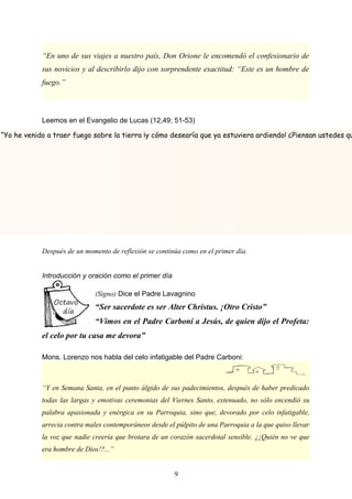“En uno de sus viajes a nuestro país, Don Orione le encomendó el confesionario de
sus novicios y al describirlo dijo con sorprendente exactitud: “Este es un hombre de
fuego.”
Leemos en el Evangelio de Lucas (12,49; 51-53)
Después de un momento de reflexión se continúa como en el primer día.
Introducción y oración como el primer día
(Signo) Dice el Padre Lavagnino
“Ser sacerdote es ser Alter Christus. ¡Otro Cristo”
“Vimos en el Padre Carboni a Jesús, de quien dijo el Profeta:
el celo por tu casa me devora”
Mons. Lorenzo nos habla del celo infatigable del Padre Carboni:
“Y en Semana Santa, en el punto álgido de sus padecimientos, después de haber predicado
todas las largas y emotivas ceremonias del Viernes Santo, extenuado, no sólo encendió su
palabra apasionada y enérgica en su Parroquia, sino que, devorado por celo infatigable,
arrecia contra males contemporáneos desde el púlpito de una Parroquia a la que quiso llevar
la voz que nadie creería que brotara de un corazón sacerdotal sensible. ¿¡Quién no ve que
era hombre de Dios!?...”
9
“Yo he venido a traer fuego sobre la tierra ¡y cómo desearía que ya estuviera ardiendo! ¿Piensan ustedes qu
 