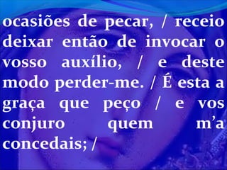 ocasiões de pecar, / receio
deixar então de invocar o
vosso auxílio, / e deste
modo perder-me. / É esta a
graça que peço / e vos
conjuro
quem
m’a
concedais; /

 