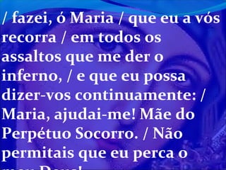 / fazei, ó Maria / que eu a vós
recorra / em todos os
assaltos que me der o
inferno, / e que eu possa
dizer-vos continuamente: /
Maria, ajudai-me! Mãe do
Perpétuo Socorro. / Não
permitais que eu perca o

 