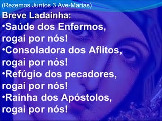 (Rezemos Juntos 3 Ave-Marias)

Breve Ladainha:

•Saúde dos Enfermos,
rogai por nós!
•Consoladora dos Aflitos,
rogai por nós!
•Refúgio dos pecadores,
rogai por nós!
•Rainha dos Apóstolos,
rogai por nós!

 