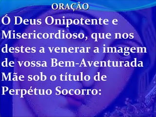 ORAÇÃO

Ó Deus Onipotente e
Misericordioso, que nos
destes a venerar a imagem
de vossa Bem-Aventurada
Mãe sob o título de
Perpétuo Socorro:

 