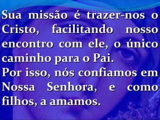 Sua missão é trazer-nos o
Cristo, facilitando nosso
encontro com ele, o único
caminho para o Pai.
Por isso, nós confiamos em
Nossa Senhora, e como
filhos, a amamos.

 