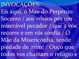 INVOCAÇÕES:
Eis aqui, ó Mãe do Perpétuo
Socorro / aos vossos pés um
miserável pecador / que a vós
recorre e em vós confia / Ó
Mãe da Misericórdia, tende
piedade de mim! / Ouço que
todos vos chamam o refúgio e

 